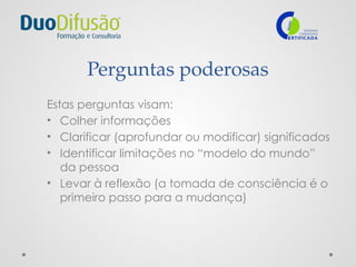 Perguntas poderosas
Estas perguntas visam:
• Colher informações
• Clarificar (aprofundar ou modificar) significados
• Identificar limitações no “modelo do mundo”
da pessoa
• Levar à reflexão (a tomada de consciência é o
primeiro passo para a mudança)
 