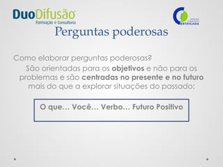 Perguntas poderosas
Como elaborar perguntas poderosas?
São orientadas para os objetivos e não para os
problemas e são centradas no presente e no futuro
mais do que a explorar situações do passado:
O que… Você… Verbo… Futuro Positivo
 