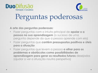 Perguntas poderosas
A arte das perguntas poderosas:
• Fazer perguntas com o intuito principal de apoiar o a
pessoa na sua aprendizagem (o sucesso de uma
pergunta depende do que a pessoa aprende com ela)
• Fazer perguntas que contém pressupostos positivos e úteis
para a situação
• Fazer perguntas que levem a pessoa a olhar para os
problemas e obstáculos como possibilidades de
aprendizagem para gerar os resultados futuros desejados
(ajudar a ver a situação noutra perspetiva)
 