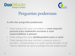 Perguntas poderosas
A arte das perguntas poderosas:
• Fazer perguntas que convidem a uma resposta
pessoal para realmente envolver e auto
responsabilizar a pessoa
• Fazer perguntas que desbloqueiem para a ação
• Fazer perguntas que movam a pessoa para a
escolha, compromisso e a ação (estas tendem a ser
menos abertas do que as perguntas de exploração
 
