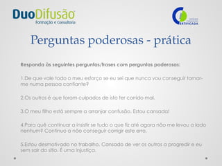Perguntas poderosas - prática
Responda às seguintes perguntas/frases com perguntas poderosas:
1.De que vale todo o meu esforço se eu sei que nunca vou conseguir tornar-
me numa pessoa confiante?
2.Os outros é que foram culpados de isto ter corrido mal.
3.O meu filho está sempre a arranjar confusão. Estou cansada!
4.Para quê continuar a insistir se tudo o que fiz até agora não me levou a lado
nenhum? Continuo a não conseguir corrigir este erro.
5.Estou desmotivado no trabalho. Cansado de ver os outros a progredir e eu
sem sair do sítio. É uma injustiça.
 