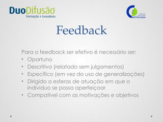 Feedback
Para o feedback ser efetivo é necessário ser:
• Oportuno
• Descritivo (relatado sem julgamentos)
• Específico (em vez do uso de generalizações)
• Dirigido a esferas de atuação em que o
individuo se possa aperfeiçoar
• Compatível com as motivações e objetivos
 