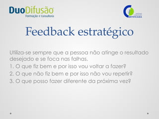 Feedback estratégico
Utiliza-se sempre que a pessoa não atinge o resultado
desejado e se foca nas falhas.
1. O que fiz bem e por isso vou voltar a fazer?
2. O que não fiz bem e por isso não vou repetir?
3. O que posso fazer diferente da próxima vez?
 