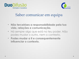 Saber comunicar em equipa
• Não terceirizes a responsabilidade pela tua
vida, relações e comunicação.
• Há sempre algo que está no teu poder. Não
podes mudar o outro, nem o contexto.
• Podes mudar a ti e consequentemente
influenciar o contexto.
 