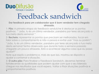 Feedback sandwich
Dar feedback para um colaborador que é bom vendedor tem chegado
atrasado.
1- Pão: A primeira etapa do feedback sanduíche é destacar os pontos
positivos: ” João, tu és um ótimo vendedor, parabéns por teres alcançado a
tua meta desta semana! ”
2- Recheio: Apresentar os pontos que precisam ser melhorados, focar em
falar sobre o comportamento e não a pessoa e evitar usar “mas ou porém”:
“João, tu és um ótimo vendedor, parabéns por teres alcançado a tua meta
desta semana! Tenho observado que durante toda a semana passada
chegaste um pouco atrasado. Está a acontecer alguma coisa que eu possa
ajudar?”
Note que expôs o problema e, mais do que isso, mostrou-se disposto a
ajudar a contornar a situação.
3- O outro pão: Para finalizar o Feedback Sandwich, devemos terminar
fortalecendo as qualidades que podem ajudar com que o seu liderado
chegue nos resultados que você espera. Voltar a frisar situações positivas e
comportamentos positivos.
 
