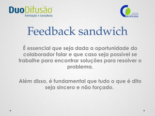 Feedback sandwich
É essencial que seja dada a oportunidade do
colaborador falar e que caso seja possível se
trabalhe para encontrar soluções para resolver o
problema.
Além disso, é fundamental que tudo o que é dito
seja sincero e não forçado.
 