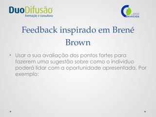Feedback inspirado em Brené
Brown
• Usar a sua avaliação dos pontos fortes para
fazerem uma sugestão sobre como o individuo
poderá lidar com a oportunidade apresentada. Por
exemplo:
 