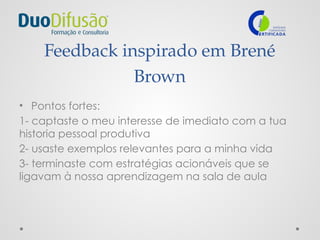 Feedback inspirado em Brené
Brown
• Pontos fortes:
1- captaste o meu interesse de imediato com a tua
historia pessoal produtiva
2- usaste exemplos relevantes para a minha vida
3- terminaste com estratégias acionáveis que se
ligavam à nossa aprendizagem na sala de aula
 