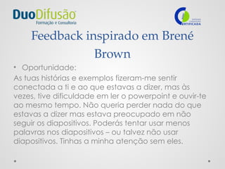 Feedback inspirado em Brené
Brown
• Oportunidade:
As tuas histórias e exemplos fizeram-me sentir
conectada a ti e ao que estavas a dizer, mas às
vezes, tive dificuldade em ler o powerpoint e ouvir-te
ao mesmo tempo. Não queria perder nada do que
estavas a dizer mas estava preocupado em não
seguir os diapositivos. Poderás tentar usar menos
palavras nos diapositivos – ou talvez não usar
diapositivos. Tinhas a minha atenção sem eles.
 