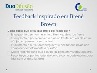 Feedback inspirado em Brené
Brown
Como saber que estou disposto a dar feedback?
• Estou pronto a sentar-me junto a ti em vez de à tua frente
• Estou pronto a por o problema à nossa frente, em vez de entre
nós (ou empurra-lo para o outro)
• Estou pronto a ouvir, fazer perguntas e aceitar que posso não
compreender totalmente a questão
• Quero reconhecer o que o outro faz bem, em vez dos seus erros
• Reconheço os pontos fortes do outro e como pode usá-los para
lidar com os desafios dele
 
