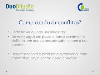 Como conduzir conflitos?
• Pode haver ou não um mediador.
• Deve-se seguir um passo a passo claramente
definido, em que as pessoas sabem com o que
contam
• Determinar hora e local para a conversa, bem
como objetivo/intenção dessa conversa.
 