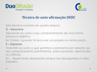 Técnica de auto afirmação DEEC
Esta técnica consiste em quatro etapas:
D – Descreve
Descrever ao outro o seu comportamento de uma forma
precisa e objetiva.
Ex: Ontem, quando foi procurar uns papéis na minha pasta…
E – Expressa
Transmitir ao outro o que sentimos e pensamos em relação ao
seu comportamento (sentimentos, preocupações, desacordos
ou críticas).
Ex: …fiquei muito aborrecido porque me desorganizou o meu
trabalho.
 