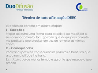 Técnica de auto afirmação DEEC
Esta técnica consiste em quatro etapas:
E - Especifica
Propor ao outro uma forma clara e realista de modificar o
seu comportamento. Ex:…gostaria que daqui para a frente
me pedisse o que precisar em vez de remexer as minhas
coisas…
C – Consequências
Realçar as possíveis consequências positivas e benéfica que
a sua nova atitude lhe traria.
Ex:…Assim, perde menos tempo e garante que recebe o que
precisa
 