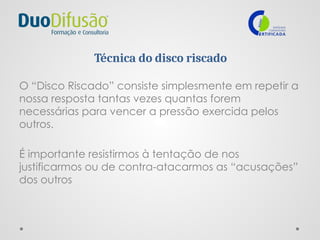 Técnica do disco riscado
O “Disco Riscado” consiste simplesmente em repetir a
nossa resposta tantas vezes quantas forem
necessárias para vencer a pressão exercida pelos
outros.
É importante resistirmos à tentação de nos
justificarmos ou de contra-atacarmos as “acusações”
dos outros
 