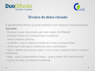 Técnica do disco riscado
É geralmente eficaz quando lidamos com pessoas manipuladoras.
Exemplo:
- Porque é que não pode sair mais tarde às 6ªfeiras?
- Porque tenho um compromisso inadiável.
- Mas é mesmo preciso...
- Acredito, mas é mesmo inadiável o meu compromisso.
- Acho que não quer colaborar com a empresa!
- Tem o direito de pensar assim, mas o meu compromisso é mesmo
inadiável.
- Mas…que compromisso é esse…que é assim tão importante?
- Como já disse, é mesmo inadiável.
 