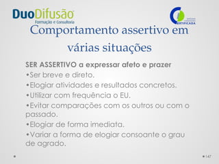 147
Comportamento assertivo em
várias situações
SER ASSERTIVO a expressar afeto e prazer
•Ser breve e direto.
•Elogiar atividades e resultados concretos.
•Utilizar com frequência o EU.
•Evitar comparações com os outros ou com o
passado.
•Elogiar de forma imediata.
•Variar a forma de elogiar consoante o grau
de agrado.
 