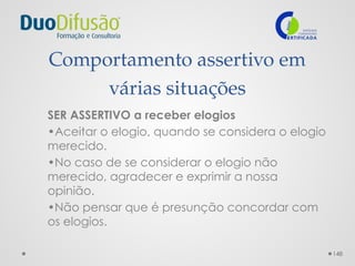 148
Comportamento assertivo em
várias situações
SER ASSERTIVO a receber elogios
•Aceitar o elogio, quando se considera o elogio
merecido.
•No caso de se considerar o elogio não
merecido, agradecer e exprimir a nossa
opinião.
•Não pensar que é presunção concordar com
os elogios.
 