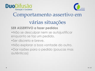 149
Comportamento assertivo em
várias situações
SER ASSERTIVO a fazer pedidos
•Não se desculpar nem se autojustificar
enquanto se faz um pedido.
•Ser discreto e breve.
•Não explorar a boa vontade do outro.
•Dar razões para o pedido (poucas mas
autênticas)
 