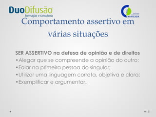 151
Comportamento assertivo em
várias situações
SER ASSERTIVO na defesa de opinião e de direitos
•Alegar que se compreende a opinião do outro;
•Falar na primeira pessoa do singular;
•Utilizar uma linguagem correta, objetiva e clara;
•Exemplificar e argumentar.
 