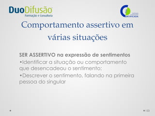 153
Comportamento assertivo em
várias situações
SER ASSERTIVO na expressão de sentimentos
•Identificar a situação ou comportamento
que desencadeou o sentimento;
•Descrever o sentimento, falando na primeira
pessoa do singular
 