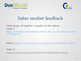Saber receber feedback
Cada grupo vai explicar e resumir um dos vídeos.
Vídeo 1:
https://www.ted.com/talks/joe_hirsch_the_joy_of_getting_feedba
ck?trigger=0s
Vídeo 2: https://www.youtube.com/watch?v=FQNbaKkYk_Q&t=2s
Vídeo 3:
https://www.youtube.com/watch?v=FQNbaKkYk_Q&t=2s
 