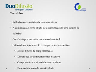 Conteúdos:
• Reflexão sobre a atividade da aula anterior
• A comunicação como objeto de dinamização de uma equipa de
trabalho
• Círculo de preocupação vs círculo de controlo
• Estilos de comportamento e comportamento assertivo
• Estilos típicos de comportamento
• Dimensões do comportamento assertivo
• Componente emocional da assertividade
• Desenvolvimento da assertividade
 