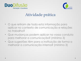 Atividade prática
• O que retiram de toda esta informação para
aplicar no contexto de comunicação e relações
no trabalho?
• Que mudanças podem aplicar na vossa conduta
para melhorar a comunicação? (mínimo 3)
• Que sugestões têm para a instituição de forma a
melhorar a comunicação interna? (mínimo 3)
 