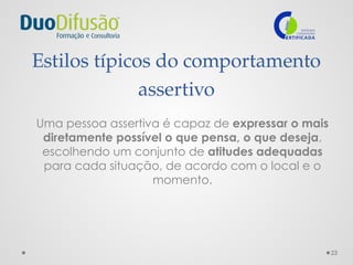 23
Estilos típicos do comportamento
assertivo
Uma pessoa assertiva é capaz de expressar o mais
diretamente possível o que pensa, o que deseja,
escolhendo um conjunto de atitudes adequadas
para cada situação, de acordo com o local e o
momento.
 