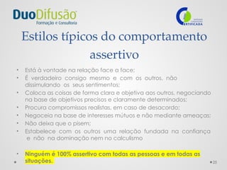 25
Estilos típicos do comportamento
assertivo
• Está à vontade na relação face a face;
• É verdadeiro consigo mesmo e com os outros, não
dissimulando os seus sentimentos;
• Coloca as coisas de forma clara e objetiva aos outros, negociando
na base de objetivos precisos e claramente determinados;
• Procura compromissos realistas, em caso de desacordo;
• Negoceia na base de interesses mútuos e não mediante ameaças;
• Não deixa que o pisem;
• Estabelece com os outros uma relação fundada na confiança
e não na dominação nem no calculismo
• Ninguém é 100% assertivo com todas as pessoas e em todas as
situações.
 