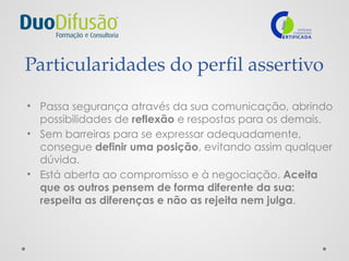 Particularidades do perfil assertivo
• Passa segurança através da sua comunicação, abrindo
possibilidades de reflexão e respostas para os demais.
• Sem barreiras para se expressar adequadamente,
consegue definir uma posição, evitando assim qualquer
dúvida.
• Está aberta ao compromisso e à negociação. Aceita
que os outros pensem de forma diferente da sua:
respeita as diferenças e não as rejeita nem julga.
 