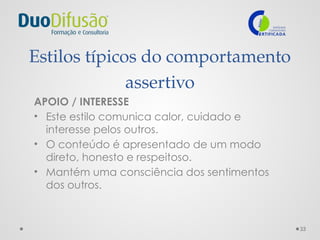 33
Estilos típicos do comportamento
assertivo
APOIO / INTERESSE
• Este estilo comunica calor, cuidado e
interesse pelos outros.
• O conteúdo é apresentado de um modo
direto, honesto e respeitoso.
• Mantém uma consciência dos sentimentos
dos outros.
 
