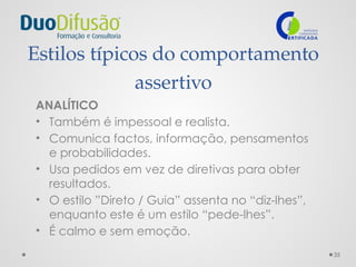 35
Estilos típicos do comportamento
assertivo
ANALÍTICO
• Também é impessoal e realista.
• Comunica factos, informação, pensamentos
e probabilidades.
• Usa pedidos em vez de diretivas para obter
resultados.
• O estilo ”Direto / Guia” assenta no “diz-lhes”,
enquanto este é um estilo “pede-lhes”.
• É calmo e sem emoção.
 