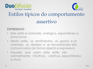 36
Estilos típicos do comportamento
assertivo
EXPRESSIVO
• Este estilo é animado, enérgico, espontâneo e
emocional.
• Neste estilo, os sentimentos, os gostos e as
aversões, os desejos e as necessidades são
comunicados de forma aberta e expressiva.
• Aqueles que usam este estilo são
normalmente intuitivos, criativos, espontâneos
e vivos.
 