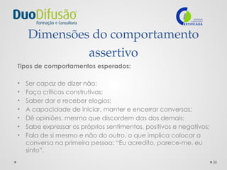 38
Dimensões do comportamento
assertivo
Tipos de comportamentos esperados:
• Ser capaz de dizer não;
• Faça críticas construtivas;
• Saber dar e receber elogios;
• A capacidade de iniciar, manter e encerrar conversas;
• Dê opiniões, mesmo que discordem das dos demais;
• Sabe expressar os próprios sentimentos, positivos e negativos;
• Fala de si mesmo e não do outro, o que implica colocar a
conversa na primeira pessoa: “Eu acredito, parece-me, eu
sinto”.
 