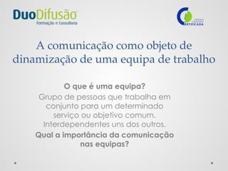A comunicação como objeto de
dinamização de uma equipa de trabalho
O que é uma equipa?
Grupo de pessoas que trabalha em
conjunto para um determinado
serviço ou objetivo comum.
Interdependentes uns dos outros.
Qual a importância da comunicação
nas equipas?
 