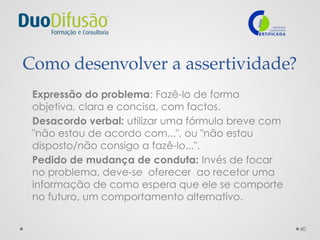 40
Como desenvolver a assertividade?
Expressão do problema: Fazê-lo de forma
objetiva, clara e concisa, com factos.
Desacordo verbal: utilizar uma fórmula breve com
"não estou de acordo com...", ou "não estou
disposto/não consigo a fazê-lo...".
Pedido de mudança de conduta: Invés de focar
no problema, deve-se oferecer ao recetor uma
informação de como espera que ele se comporte
no futuro, um comportamento alternativo.
 
