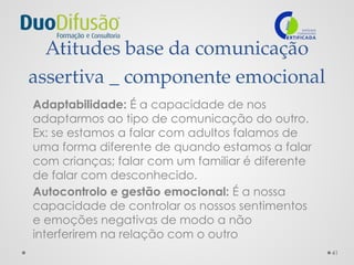 41
Atitudes base da comunicação
assertiva _ componente emocional
Adaptabilidade: É a capacidade de nos
adaptarmos ao tipo de comunicação do outro.
Ex: se estamos a falar com adultos falamos de
uma forma diferente de quando estamos a falar
com crianças; falar com um familiar é diferente
de falar com desconhecido.
Autocontrolo e gestão emocional: É a nossa
capacidade de controlar os nossos sentimentos
e emoções negativas de modo a não
interferirem na relação com o outro
 