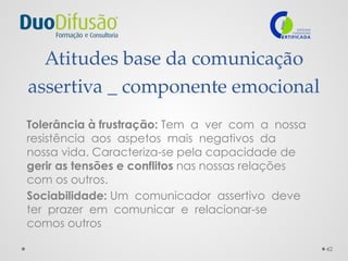 42
Atitudes base da comunicação
assertiva _ componente emocional
Tolerância à frustração: Tem a ver com a nossa
resistência aos aspetos mais negativos da
nossa vida. Caracteriza-se pela capacidade de
gerir as tensões e conflitos nas nossas relações
com os outros.
Sociabilidade: Um comunicador assertivo deve
ter prazer em comunicar e relacionar-se
comos outros
 