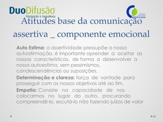 43
Atitudes base da comunicação
assertiva _ componente emocional
Auto Estima: a assertividade pressupõe a nossa
autoafirmação, é importante aprender a aceitar as
nossas características, de forma a desenvolver a
nossa autoestima, sem pessimismos,
condescendências ou suposições.
Determinação e clareza: força de vontade para
prosseguir com os nossos objetivos até ao fim.
Empatia: Consiste na capacidade de nos
colocarmos no lugar do outro, procurando
compreendê-lo, escutá-lo não fazendo juízos de valor
 