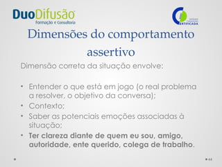 44
Dimensões do comportamento
assertivo
Dimensão correta da situação envolve:
• Entender o que está em jogo (o real problema
a resolver, o objetivo da conversa);
• Contexto;
• Saber as potenciais emoções associadas à
situação;
• Ter clareza diante de quem eu sou, amigo,
autoridade, ente querido, colega de trabalho.
 