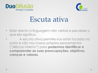 Escuta ativa
• Estar atento à linguagem não verbal e perceber o
que ela significa.
• A escuta ativa permite-nos estar focados no
outro e não nos nossos próprios pensamentos
(“silêncio interno”) para podermos identificar e
compreender as suas preocupações, objetivos,
crenças e valores.
 