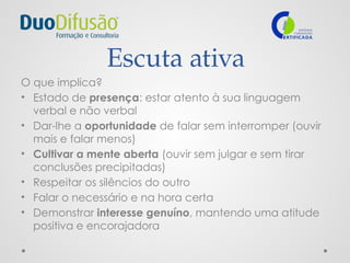 Escuta ativa
O que implica?
• Estado de presença: estar atento à sua linguagem
verbal e não verbal
• Dar-lhe a oportunidade de falar sem interromper (ouvir
mais e falar menos)
• Cultivar a mente aberta (ouvir sem julgar e sem tirar
conclusões precipitadas)
• Respeitar os silêncios do outro
• Falar o necessário e na hora certa
• Demonstrar interesse genuíno, mantendo uma atitude
positiva e encorajadora
 