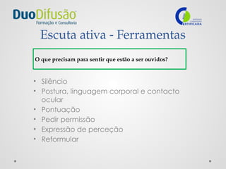 Escuta ativa - Ferramentas
• Silêncio
• Postura, linguagem corporal e contacto
ocular
• Pontuação
• Pedir permissão
• Expressão de perceção
• Reformular
O que precisam para sentir que estão a ser ouvidos?
 