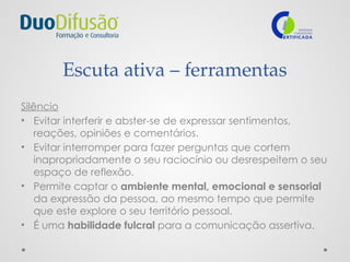 Escuta ativa – ferramentas
Silêncio
• Evitar interferir e abster-se de expressar sentimentos,
reações, opiniões e comentários.
• Evitar interromper para fazer perguntas que cortem
inapropriadamente o seu raciocínio ou desrespeitem o seu
espaço de reflexão.
• Permite captar o ambiente mental, emocional e sensorial
da expressão da pessoa, ao mesmo tempo que permite
que este explore o seu território pessoal.
• É uma habilidade fulcral para a comunicação assertiva.
 
