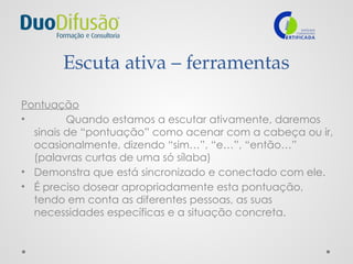 Escuta ativa – ferramentas
Pontuação
• Quando estamos a escutar ativamente, daremos
sinais de “pontuação” como acenar com a cabeça ou ir,
ocasionalmente, dizendo “sim…”, “e…”, “então…”
(palavras curtas de uma só sílaba)
• Demonstra que está sincronizado e conectado com ele.
• É preciso dosear apropriadamente esta pontuação,
tendo em conta as diferentes pessoas, as suas
necessidades específicas e a situação concreta.
 
