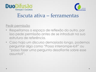 Escuta ativa – ferramentas
Pedir permissão
• Respeitamos o espaço de reflexão do outro, por
isso pede permissão antes de se introduzir na sua
estrutura de referência.
• Caso haja um discurso demasiado longo, podemos
perguntar algo como “Posso interrompe-lo?” ou
“posso fazer uma pergunta desafiante sobre esse
assunto?”.
 