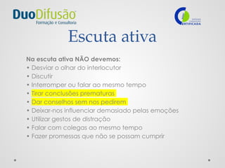 Escuta ativa
Na escuta ativa NÃO devemos:
• Desviar o olhar do interlocutor
• Discutir
• Interromper ou falar ao mesmo tempo
• Tirar conclusões prematuras
• Dar conselhos sem nos pedirem
• Deixar-nos influenciar demasiado pelas emoções
• Utilizar gestos de distração
• Falar com colegas ao mesmo tempo
• Fazer promessas que não se possam cumprir
 