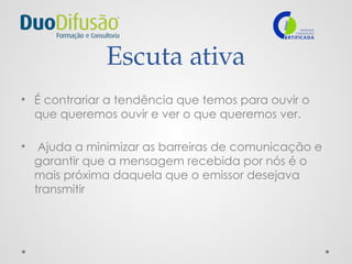 Escuta ativa
• É contrariar a tendência que temos para ouvir o
que queremos ouvir e ver o que queremos ver.
• Ajuda a minimizar as barreiras de comunicação e
garantir que a mensagem recebida por nós é o
mais próxima daquela que o emissor desejava
transmitir
 