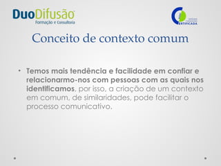 Conceito de contexto comum
• Temos mais tendência e facilidade em confiar e
relacionarmo-nos com pessoas com as quais nos
identificamos, por isso, a criação de um contexto
em comum, de similaridades, pode facilitar o
processo comunicativo.
 