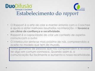 Estabelecimento do rapport
• O Rapport é a arte de criar e manter sintonia com o Coachee
e ajuda a obter melhores resultados na interação -> favorece
um clima de confiança e recetividade.
• Rapport é a capacidade de criar um contexto de aspetos
comuns com o outro
• O interlocutor sente-se mais próximo de nós, compreendido e
aceite no modelo que tem do mundo.
• Todos gostamos de pessoas que nos compreendem e revelam
ter algo em comum connosco. Quando assim é, a
comunicação flui facilmente e aumenta a nossa recetividade.
 